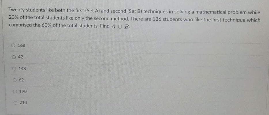 Twenty students like both the first (Set A) and second (Set B) techniques in solving a mathematical problem while
20% of the total students like only the second method. There are 126 students who like the first technique which
comprised the 60% of the total students. Find AU B.
O 168
O 42
O 148
O 62
O 190
O 210

