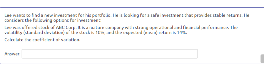 Lee wants to find a new investment for his portfolio. He is looking for a safe investment that provides stable returns. He
considers the following options for investment:
Lee was offered stock of ABC Corp. It is a mature company with strong operational and financial performance. The
volatility (standard deviation) of the stock is 10%, and the expected (mean) return is 14%.
Calculate the coefficient of variation.
Answer:
