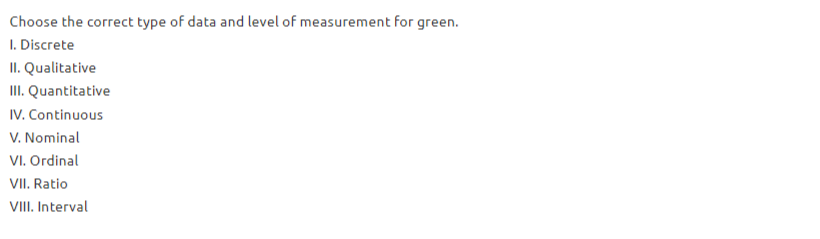 Choose the correct type of data and level of measurement for green.
I. Discrete
II. Qualitative
II. Quantitative
IV. Continuous
V. Nominal
VI. Ordinal
VII. Ratio
VIII. Interval
