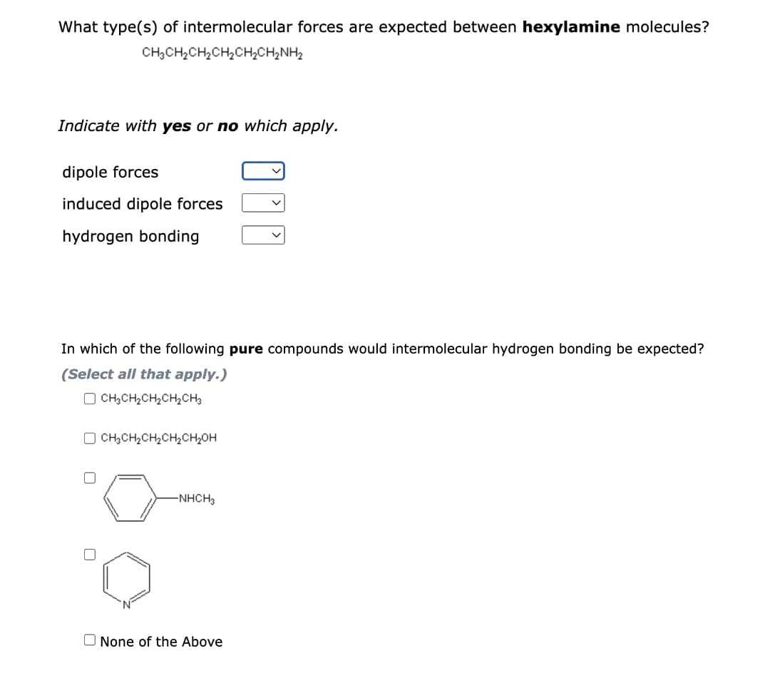 What type(s) of intermolecular forces are expected between hexylamine molecules?
CH3CH₂CH₂CH₂CH₂CH₂NH₂
Indicate with yes or no which apply.
dipole forces
induced dipole forces
hydrogen bonding
In which of the following pure compounds would intermolecular hydrogen bonding be expected?
(Select all that apply.)
CH3CH₂CH₂CH₂CH3
CH3CH₂CH₂CH₂CH₂OH
-NHCH3
None of the Above
0