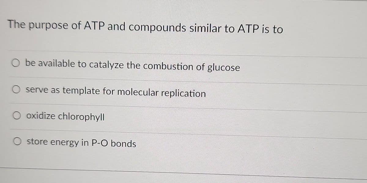 The purpose of ATP and compounds similar to ATP is to
be available to catalyze the combustion of glucose
serve as template for molecular replication
oxidize chlorophyll
store energy in P-O bonds