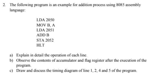 2. The following program is an example for addition process using 8085 assembly
language:
LDA 2050
MOV B, A
LDA 2051
ADD B
STA 2052
HLT
a) Explain in detail the operation of each line.
b) Observe the contents of accumulator and flag register after the execution of the
program.
c) Draw and discuss the timing diagram of line 1, 2, 4 and 5 of the program.