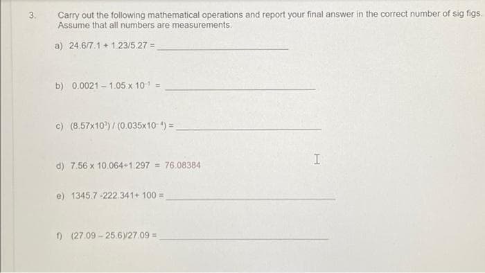 3.
Carry out the following mathematical operations and report your final answer in the correct number of sig figs.
Assume that all numbers are measurements.
a) 24.6/7.1+1.23/5.27 =
b) 0.0021 -1.05 x 10¹¹ =
c) (8.57x10³)/(0.035x10-) =_
I
d) 7.56 x 10.064+1.297 = 76.08384
e) 1345.7-222.341+ 100 =
1) (27.09-25.6)/27.09 =