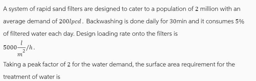 A system of rapid sand filters are designed to cater to a population of 2 million with an
average demand of 2001pcd. Backwashing is done daily for 30min and it consumes 5%
of filtered water each day. Design loading rate onto the filters is
1
5000/h.
m
Taking a peak factor of 2 for the water demand, the surface area requirement for the
treatment of water is
