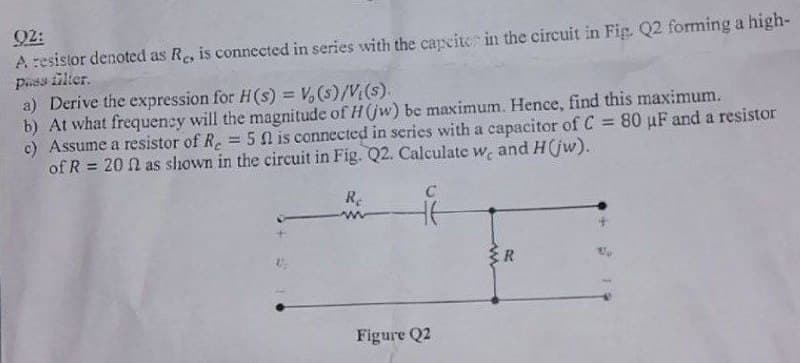 02:
A resistor denoted as Re, is connected in series with the capcite in the circuit in Fig. Q2 forming a high-
Pass filter.
a) Derive the expression for H(s) = V(s)/V(s).
b) At what frequency will the magnitude of H (jw) be maximum. Hence, find this maximum.
c) Assume a resistor of Re = 5 f is connected in series with a capacitor of C = 80 µF and a resistor
of R= 20 n as shown in the circuit in Fig. Q2. Calculate w, and H(jw).
Re
C
Figure Q2
{R