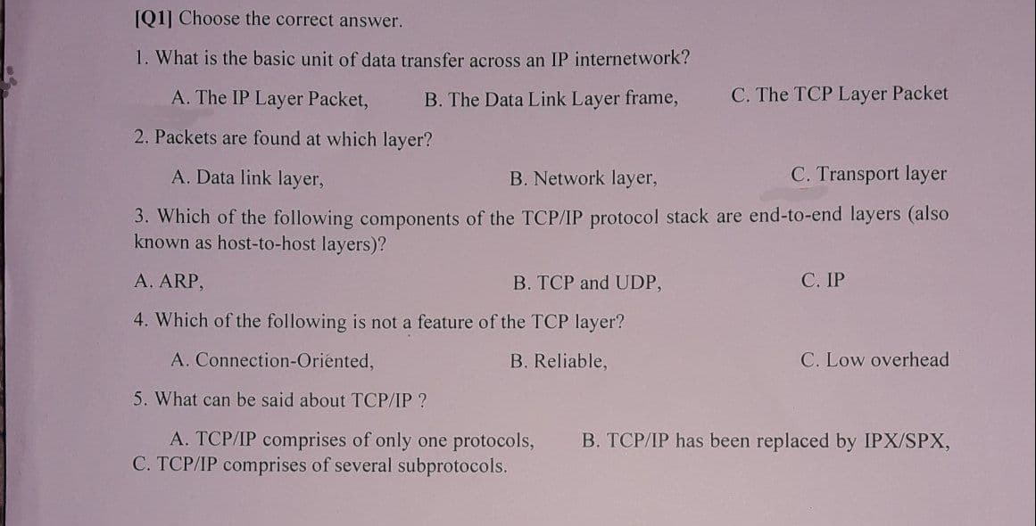 [Q1] Choose the correct answer.
1. What is the basic unit of data transfer across an IP internetwork?
B. The Data Link Layer frame,
C. The TCP Layer Packet
A. The IP Layer Packet,
2. Packets are found at which layer?
A. Data link layer,
B. Network layer,
C. Transport layer
3. Which of the following components of the TCP/IP protocol stack are end-to-end layers (also
known as host-to-host layers)?
A. ARP,
B. TCP and UDP,
4. Which of the following is not a feature of the TCP layer?
C. IP
A. Connection-Oriented,
B. Reliable,
C. Low overhead
5. What can be said about TCP/IP ?
A. TCP/IP comprises of only one protocols,
C. TCP/IP comprises of several subprotocols.
B. TCP/IP has been replaced by IPX/SPX,