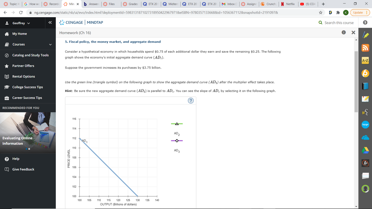 A Topic: H
G How wc
A Recorde
* Min x
b Answere
A Files
A Grades
Q ETX 20
Q Midtern
Q ETX 20
Q ETX 20
M Inbox (7
A Assignn
C Crunch
N Netflix
O (5) COA
ng.cengage.com/static/nb/ui/evo/index.html?deploymentld=5983131871027318950422967971&elSBN=97803571336688&id=D1056367112&isnapshotld=2191097&
Update
: Geoffrey v
CENGAGE MINDTAP
Q Search this course
A My Home
Homework (Ch 16)
5. Fiscal policy, the money market, and aggregate demand
Courses
Consider a hypothetical economy in which households spend $0.75 of each additional dollar they earn and save the remaining $0.25. The following
O Catalog and Study Tools
graph shows the economy's initial aggregate demand curve (AD1).
A-Z
Partner Offers
Suppose the government increases its purchases by $3.75 billion.
EE Rental Options
Use the green line (triangle symbol) on the following graph to show the aggregate demand curve (AD2) after the multiplier effect takes place.
- College Success Tips
Hint: Be sure the new aggregate demand curve (AD2) is parallel to AD1. You can see the slope of AD1 by selecting it on the following graph.
Career Success Tips
RECOMMENDED FOR YOU
116
A
bongo
114
AD2
Evaluating Online
112
AD,
Information
110
AD3
108
e Help
106
Give Feedback
104
102
100
100
105
110
115
120
125
130
135
140
OUTPUT (Billions of dollars)
PRICE LEVEL
