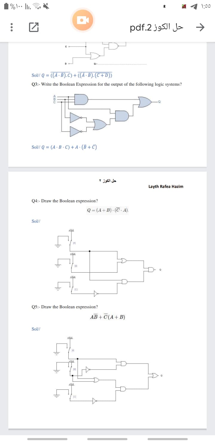 1%\•• li.
1:00
حل الكوز 2.pdf
Sol// Q = ((A ·B).C) +
- ((Ã · B). (C + D))
Q3:- Write the Boolean Expression for the output of the following logic systems?
Sol// Q = (A · B · C) + A · (B + C)
حل الكوز ۲
Layth Rafea Hazim
Q4:- Draw the Boolean expression?
Q = (A+ B) · (T A).
Sol//
Q5:- Draw the Boolean expression?
AB + C(A+ B)
Sol//
