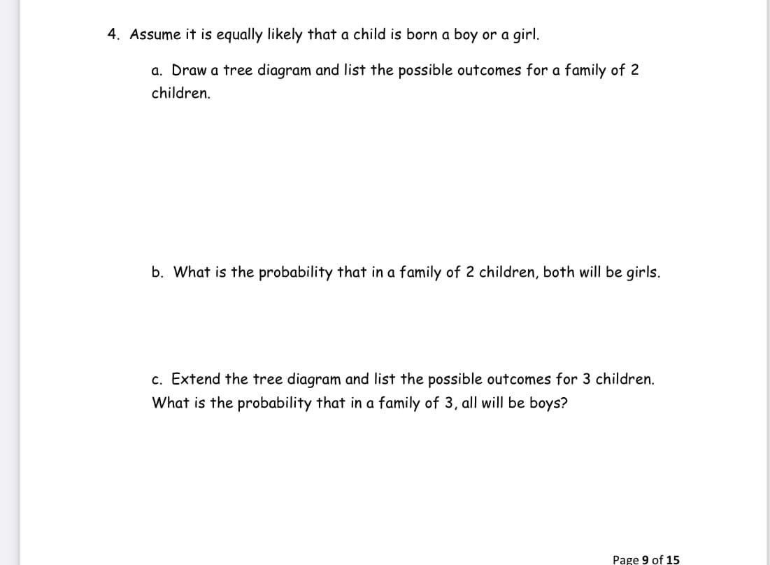 4. Assume it is equally likely that a child is born a boy or a girl.
a. Draw a tree diagram and list the possible outcomes for a family of 2
children.
b. What is the probability that in a family of 2 children, both will be girls.
c. Extend the tree diagram and list the possible outcomes for 3 children.
What is the probability that in a family of 3, all will be boys?
Page 9 of 15
