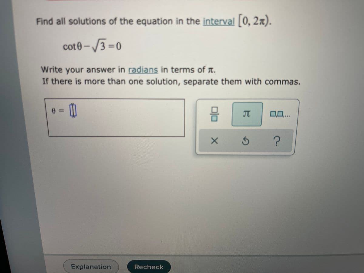 Find all solutions of the equation in the interval 0, 2x).
cot0 – /3 =0
%3D
Write your answer in radians in terms of A.
If there is more than one solution, separate them with commas.
%3D
0.0..
Explanation
Recheck
TC
