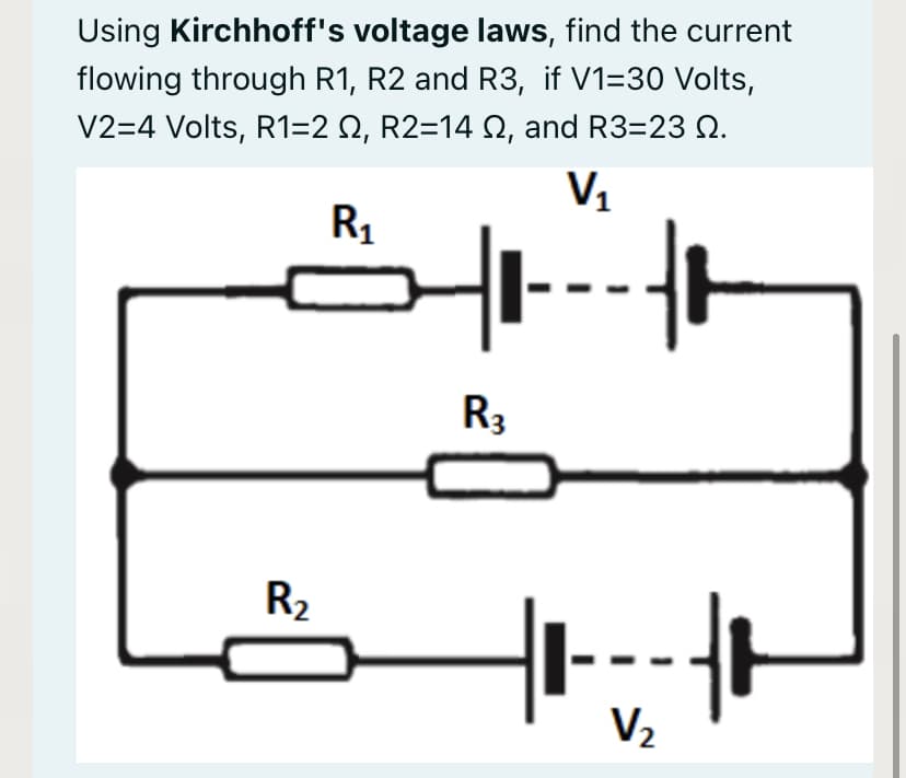 Using Kirchhoff's voltage laws, find the current
flowing through R1, R2 and R3, if V1=30 Volts,
V2=4 Volts, R1=2 Q, R2=14 N, and R3=23 2.
V1
R1
R3
R2
V2
