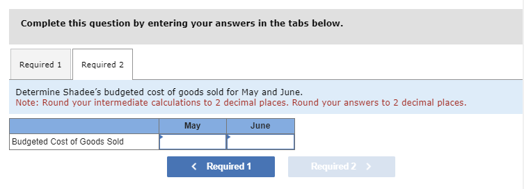 Complete this question by entering your answers in the tabs below.
Required 1 Required 2
Determine Shadee's budgeted cost of goods sold for May and June.
Note: Round your intermediate calculations to 2 decimal places. Round your answers to 2 decimal places.
Budgeted Cost of Goods Sold
May
< Required 1
June
Required 2 >
