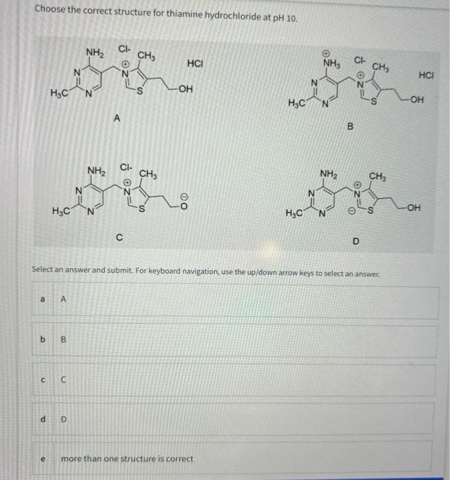Choose the correct structure for thiamine hydrochloride at pH 10.
a
H₂C
H₂C
P
A
b B
C C
N
D
NH₂
NH₂
CI-
A
CI-
C
CH3
CH3
HCI
-OH
H₂C
e more than one structure is correct
H₂C
N
NH3
Select an answer and submit. For keyboard navigation, use the up/down arrow keys to select an answer.
NH₂
CI-
D
CH3
CH3
S
HCI
-OH
OH