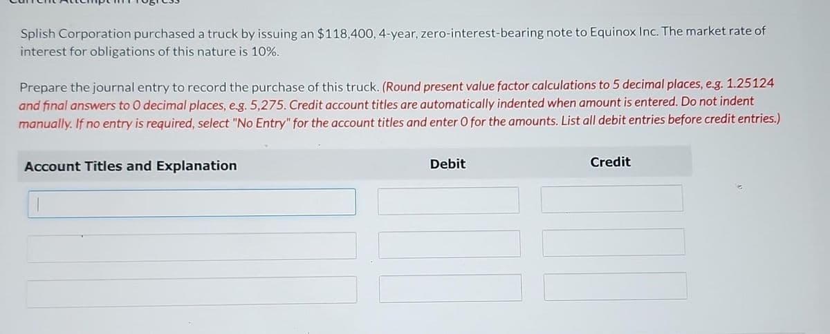Splish Corporation purchased a truck by issuing an $118,400, 4-year, zero-interest-bearing note to Equinox Inc. The market rate of
interest for obligations of this nature is 10%.
Prepare the journal entry to record the purchase of this truck. (Round present value factor calculations to 5 decimal places, e.g. 1.25124
and final answers to O decimal places, e.g. 5,275. Credit account titles are automatically indented when amount is entered. Do not indent
manually. If no entry is required, select "No Entry" for the account titles and enter O for the amounts. List all debit entries before credit entries.)
Account Titles and Explanation
Debit
Credit