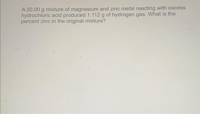 A 20.00 g mixture of magnesium and zinc metal reacting with excess
hydrochloric acid produced 1.112 g of hydrogen gas. What is the
percent zinc in the original mixture?