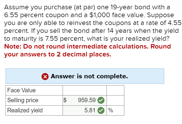 Assume you purchase (at par) one 19-year bond with a
6.55 percent coupon and a $1,000 face value. Suppose
you are only able to reinvest the coupons at a rate of 4.55
percent. If you sell the bond after 14 years when the yield
to maturity is 7.55 percent, what is your realized yield?
Note: Do not round intermediate calculations. Round
your answers to 2 decimal places.
Face Value
Selling price
Realized yield
✓ Answer is not complete.
$ 959.59
5.81
%