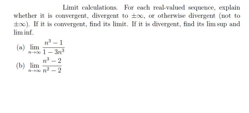 Limit calculations. For each real-valued sequence, explain
whether it is convergent, divergent to t∞, or otherwise divergent (not to
too). If it is convergent, find its limit. If it is divergent, find its lim sup and
lim inf.
n³
-
1
(a) lim
n→∞ 1-3n³
n° 2
(b) lim
n+x0n²-2
-
