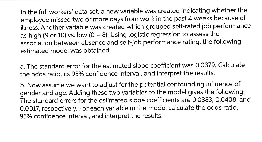 In the full workers' data set, a new variable was created indicating whether the
employee missed two or more days from work in the past 4 weeks because of
illness. Another variable was created which grouped self-rated job performance
as high (9 or 10) vs. low (0 - 8). Using logistic regression to assess the
association between absence and self-job performance rating, the following
estimated model was obtained.
a. The standard error for the estimated slope coefficient was 0.0379. Calculate
the odds ratio, its 95% confidence interval, and interpret the results.
b. Now assume we want to adjust for the potential confounding influence of
gender and age. Adding these two variables to the model gives the following:
The standard errors for the estimated slope coefficients are 0.0383, 0.0408, and
0.0017, respectively. For each variable in the model calculate the odds ratio,
95% confidence interval, and interpret the results.

