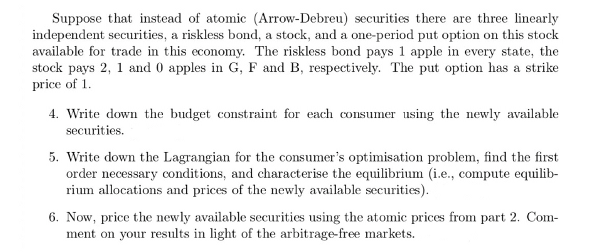 Suppose that instead of atomic (Arrow-Debreu) securities there are three linearly
independent securities, a riskless bond, a stock, and a one-period put option on this stock
available for trade in this economy. The riskless bond pays 1 apple in every state, the
stock pays 2, 1 and 0 apples in G, F and B, respectively. The put option has a strike
price of 1.
4. Write down the budget constraint for each consumer using the newly available
securities.
5. Write down the Lagrangian for the consumer's optimisation problem, find the first
order necessary conditions, and characterise the equilibrium (i.e., compute equilib-
rium allocations and prices of the newly available securities).
6. Now, price the newly available securities using the atomic prices from part 2. Com-
ment on your results in light of the arbitrage-free markets.