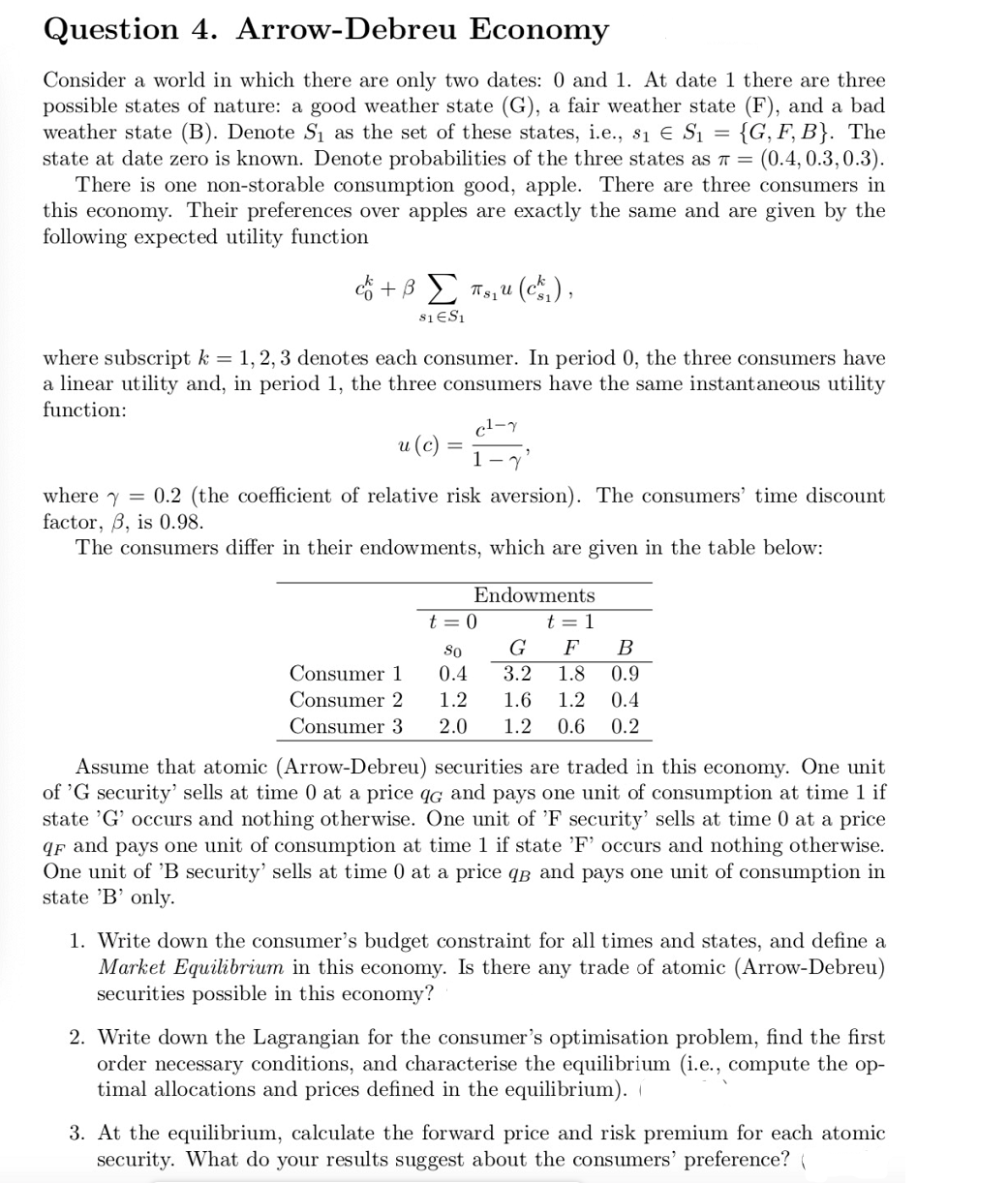 Question 4. Arrow-Debreu
Economy
Consider a world in which there are only two dates: 0 and 1. At date 1 there are three
possible states of nature: a good weather state (G), a fair weather state (F), and a bad
weather state (B). Denote S₁ as the set of these states, i.e., 8₁ € $₁ = {G, F, B}. The
state at date zero is known. Denote probabilities of the three states as π = (0.4, 0.3,0.3).
There is one non-storable consumption good, apple. There are three consumers in
this economy. Their preferences over apples are exactly the same and are given by the
following expected utility function
& + β Σ Tsu (c),
$1 ES1
where subscript k = 1, 2, 3 denotes each consumer. In period 0, the three consumers have
a linear utility and, in period 1, the three consumers have the same instantaneous utility
function:
c²-y
u (c)
=
where y = 0.2 (the coefficient of relative risk aversion). The consumers' time discount
factor, ß, is 0.98.
The consumers differ in their endowments, which are given in the table below:
Endowments
t=0
t = 1
So
G F B
0.4
3.2 1.8 0.9
Consumer 1
Consumer 2
1.2
1.6 1.2 0.4
Consumer 3 2.0 1.2 0.6 0.2
Assume that atomic (Arrow-Debreu) securities are traded in this economy. One unit
of 'G security' sells at time 0 at a price qc and pays one unit of consumption at time 1 if
state 'G' occurs and nothing otherwise. One unit of 'F security' sells at time 0 at a price
qF and pays one unit of consumption at time 1 if state 'F' occurs and othing otherwise.
One unit of 'B security' sells at time 0 at a price qв and pays one unit of consumption in
state 'B' only.
1. Write down the consumer's budget constraint for all times and states, and define a
Market Equilibrium in this economy. Is there any trade of atomic (Arrow-Debreu)
securities possible in this economy?
2. Write down the Lagrangian for the consumer's optimisation problem, find the first
order necessary conditions, and characterise the equilibrium (i.e., compute the op-
timal allocations and prices defined in the equilibrium). (
3. At the equilibrium, calculate the forward price and risk premium for each atomic
security. What do your results suggest about the consumers' preference? (