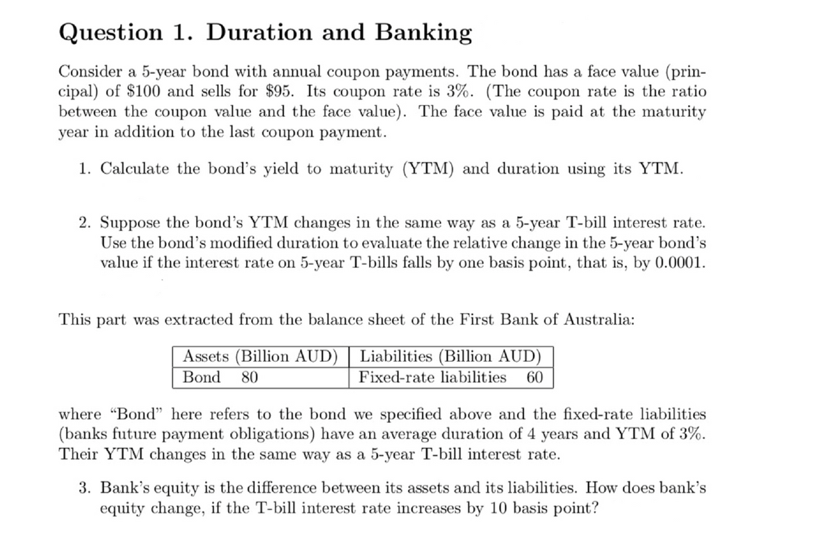 Question 1. Duration and Banking
Consider a 5-year bond with annual coupon payments. The bond has a face value (prin-
cipal) of $100 and sells for $95. Its coupon rate is 3%. (The coupon rate is the ratio
between the coupon value and the face value). The face value is paid at the maturity
year in addition to the last coupon payment.
1. Calculate the bond's yield to maturity (YTM) and duration using its YTM.
2. Suppose the bond's YTM changes in the same way as a 5-year T-bill interest rate.
Use the bond's modified duration to evaluate the relative change in the 5-year bond's
value if the interest rate on 5-year T-bills falls by one basis point, that is, by 0.0001.
This part was extracted from the balance sheet of the First Bank of Australia:
Assets (Billion AUD)
Bond 80
Liabilities (Billion AUD)
Fixed-rate liabilities 60
where "Bond" here refers to the bond we specified above and the fixed-rate liabilities
(banks future payment obligations) have an average duration of 4 years and YTM of 3%.
Their YTM changes in the same way as a 5-year T-bill interest rate.
3. Bank's equity is the difference between its assets and its liabilities. How does bank's
equity change, if the T-bill interest rate increases by 10 basis point?