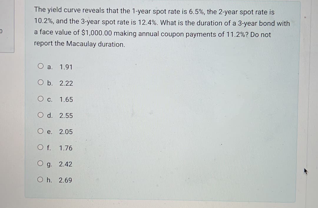 0
The yield curve reveals that the 1-year spot rate is 6.5%, the 2-year spot rate is
10.2%, and the 3-year spot rate is 12.4%. What is the duration of a 3-year bond with
a face value of $1,000.00 making annual coupon payments of 11.2%? Do not
report the Macaulay duration.
a. 1.91
O b.
2.22
O c. 1.65
O d. 2.55
O e.
O f.
1.76
O g. 2.42
2.05
Oh. 2.69