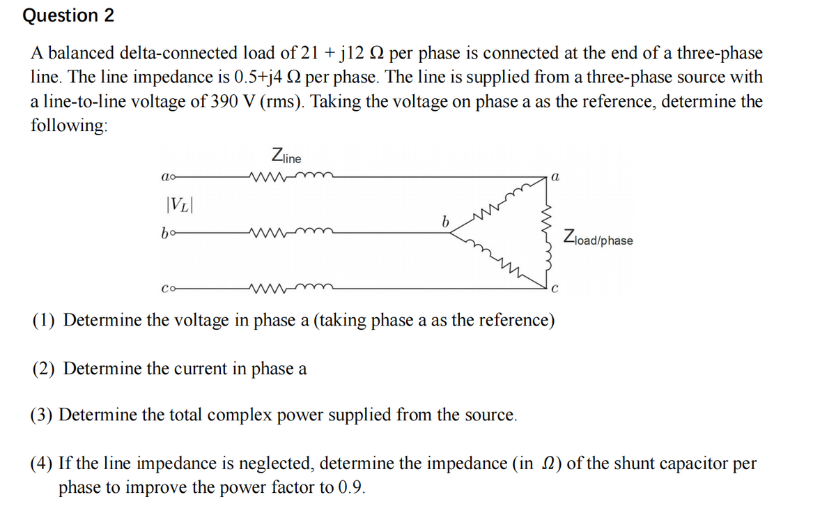 Question 2
A balanced delta-connected load of 21 + j12 № per phase is connected at the end of a three-phase
line. The line impedance is 0.5+j4 № per phase. The line is supplied from a three-phase source with
a line-to-line voltage of 390 V (rms). Taking the voltage on phase a as the reference, determine the
following:
ao
|VL|
bo
Co
Zline
www
b
a
Zload/phase
(1) Determine the voltage in phase a (taking phase a as the reference)
(2) Determine the current in phase a
(3) Determine the total complex power supplied from the source.
(4) If the line impedance is neglected, determine the impedance (in 2) of the shunt capacitor per
phase to improve the power factor to 0.9.