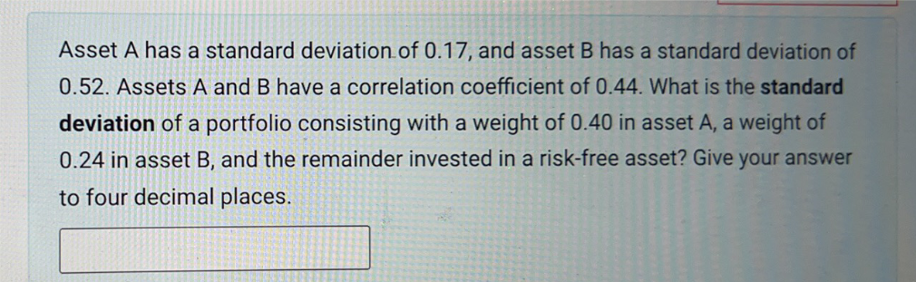 Asset A has a standard deviation of 0.17, and asset B has a standard deviation of
0.52. Assets A and B have a correlation coefficient of 0.44. What is the standard
deviation of a portfolio consisting with a weight of 0.40 in asset A, a weight of
0.24 in asset B, and the remainder invested in a risk-free asset? Give your answer
to four decimal places.