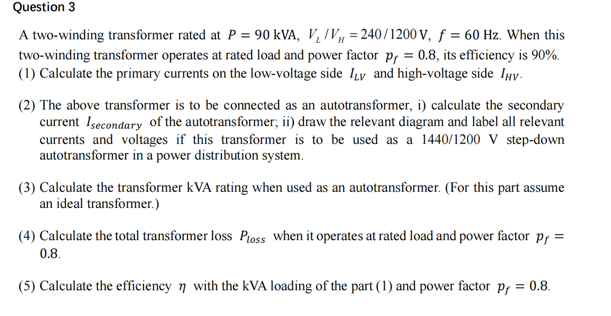 Question 3
=
H
A two-winding transformer rated at P 90 kVA, V₁/Vµ = 240/1200 V, ƒ = 60 Hz. When this
two-winding transformer operates at rated load and power factor pf = 0.8, its efficiency is 90%.
(1) Calculate the primary currents on the low-voltage side ILv and high-voltage side Ïµv.
(2) The above transformer is to be connected as an autotransformer, i) calculate the secondary
current Isecondary of the autotransformer; ii) draw the relevant diagram and label all relevant
currents and voltages if this transformer is to be used as a 1440/1200 V step-down
autotransformer in a power distribution system.
(3) Calculate the transformer kVA rating when used as an autotransformer. (For this part assume
an ideal transformer.)
=
(4) Calculate the total transformer loss Ploss when it operates at rated load and power factor Pf
0.8.
(5) Calculate the efficiency n with the kVA loading of the part (1) and power factor pf = 0.8.