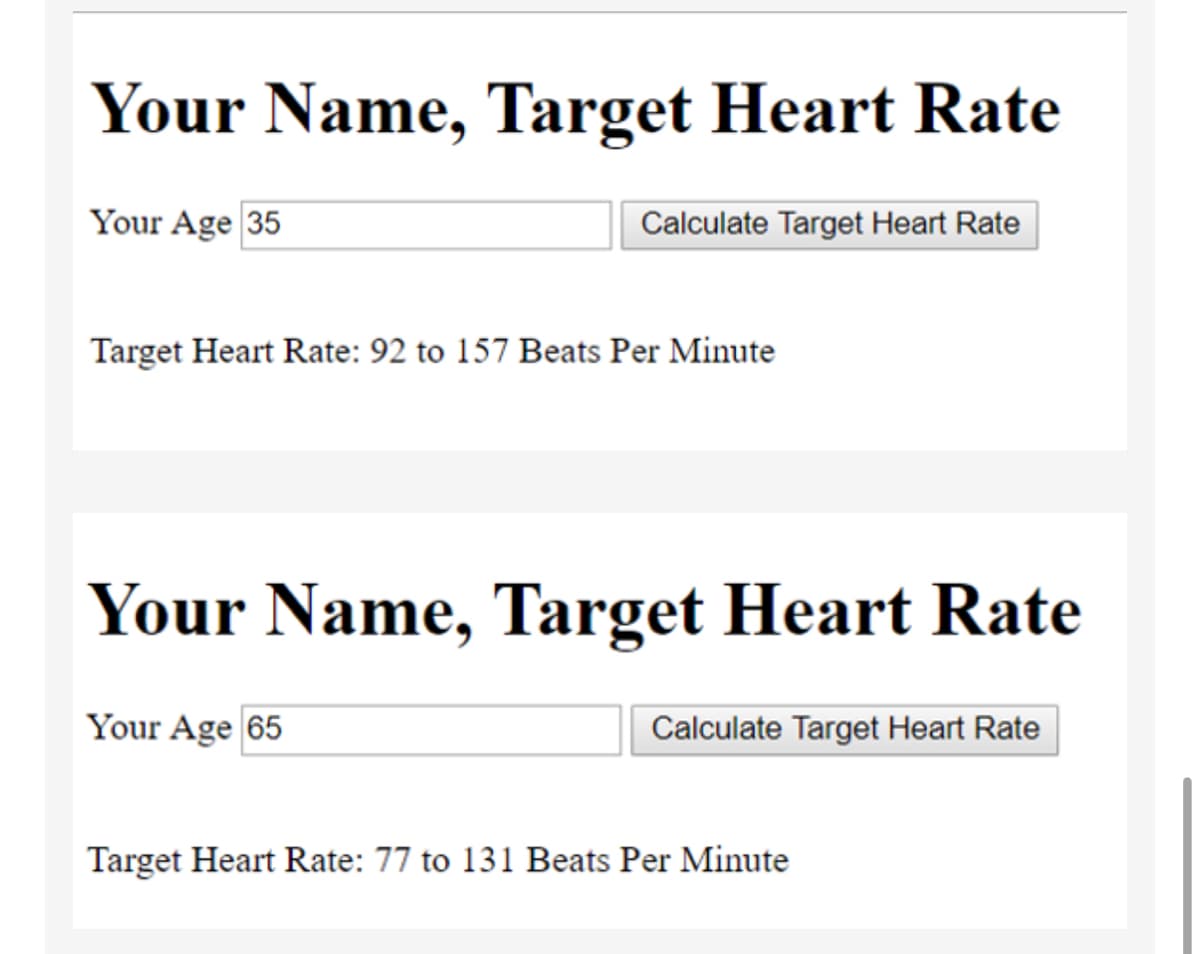 Your Name, Target Heart Rate
Your Age 35
Calculate Target Heart Rate
Target Heart Rate: 92 to 157 Beats Per Minute
Your Name, Target Heart Rate
Your Age 65
Calculate Target Heart Rate
Target Heart Rate: 77 to 131 Beats Per Minute