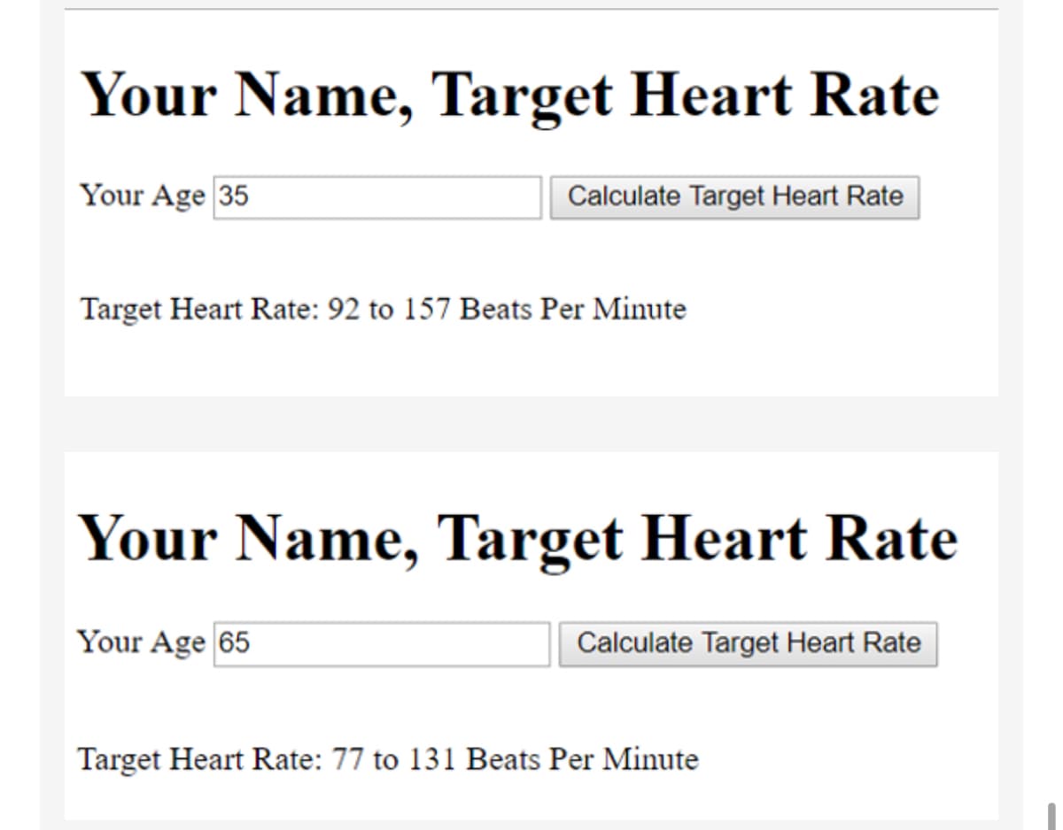 Your Name, Target Heart Rate
Your Age 35
Calculate Target Heart Rate
Target Heart Rate: 92 to 157 Beats Per Minute
Your Name, Target Heart Rate
Your Age 65
Calculate Target Heart Rate
Target Heart Rate: 77 to 131 Beats Per Minute