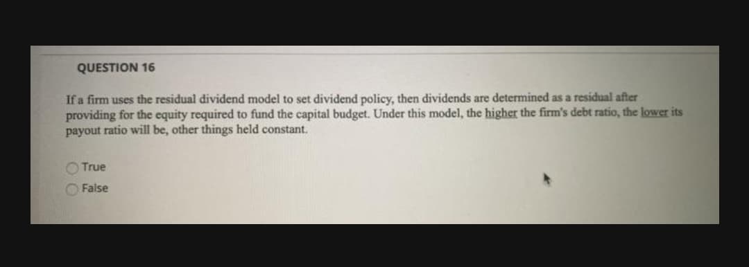 QUESTION 16
If a firm uses the residual dividend model to set dividend policy, then dividends are determined as a residual after
providing for the equity required to fund the capital budget. Under this model, the higher the firm's debt ratio, the lower its
payout ratio will be, other things held constant.
True
False
