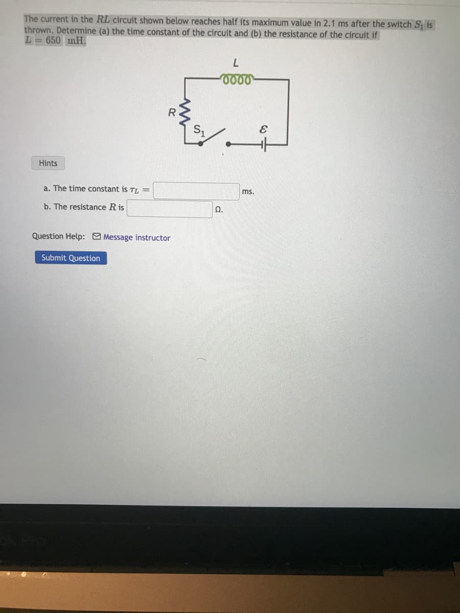 The current in the RL circuit shown below reaches half its maximum value in 2.1 ms after the switch S₁ is
thrown. Determine (a) the time constant of the circuit and (b) the resistance of the circuit if
L=650 mH.
Hints
a. The time constant is TL =
b. The resistance R is
R
Question Help: Message instructor
Submit Question
L
0000
Ω.
ms.
E