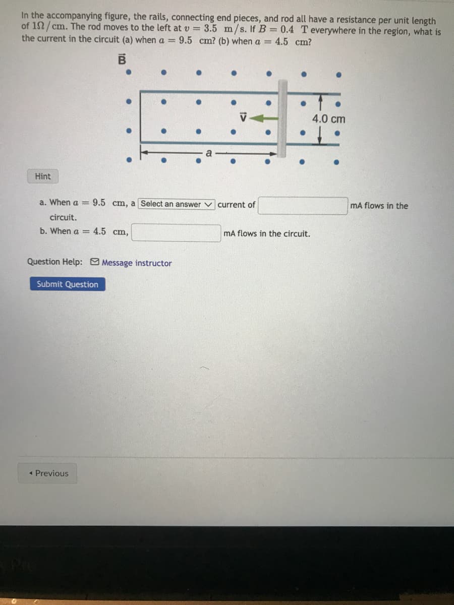 In the accompanying figure, the rails, connecting end pieces, and rod all have a resistance per unit length
of 152/cm. The rod moves to the left at v= 3.5 m/s. If B = 0.4 T everywhere in the region, what is
the current in the circuit (a) when a = 9.5 cm? (b) when a = 4.5 cm?
B
Hint
a. When a = 9.5 cm, a Select an answer current of
circuit.
b. When a = 4.5 cm,
Question Help: Message instructor
Submit Question
◄ Previous
E Pre
●
mA ows in the circuit.
4.0 cm
mA flows in the