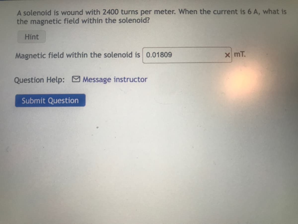 A solenoid is wound with 2400 turns per meter. When the current is 6 A, what is
the magnetic field within the solenoid?
Hint
Magnetic field within the solenoid is 0.01809
Question Help: Message instructor
Submit Question
x mT.