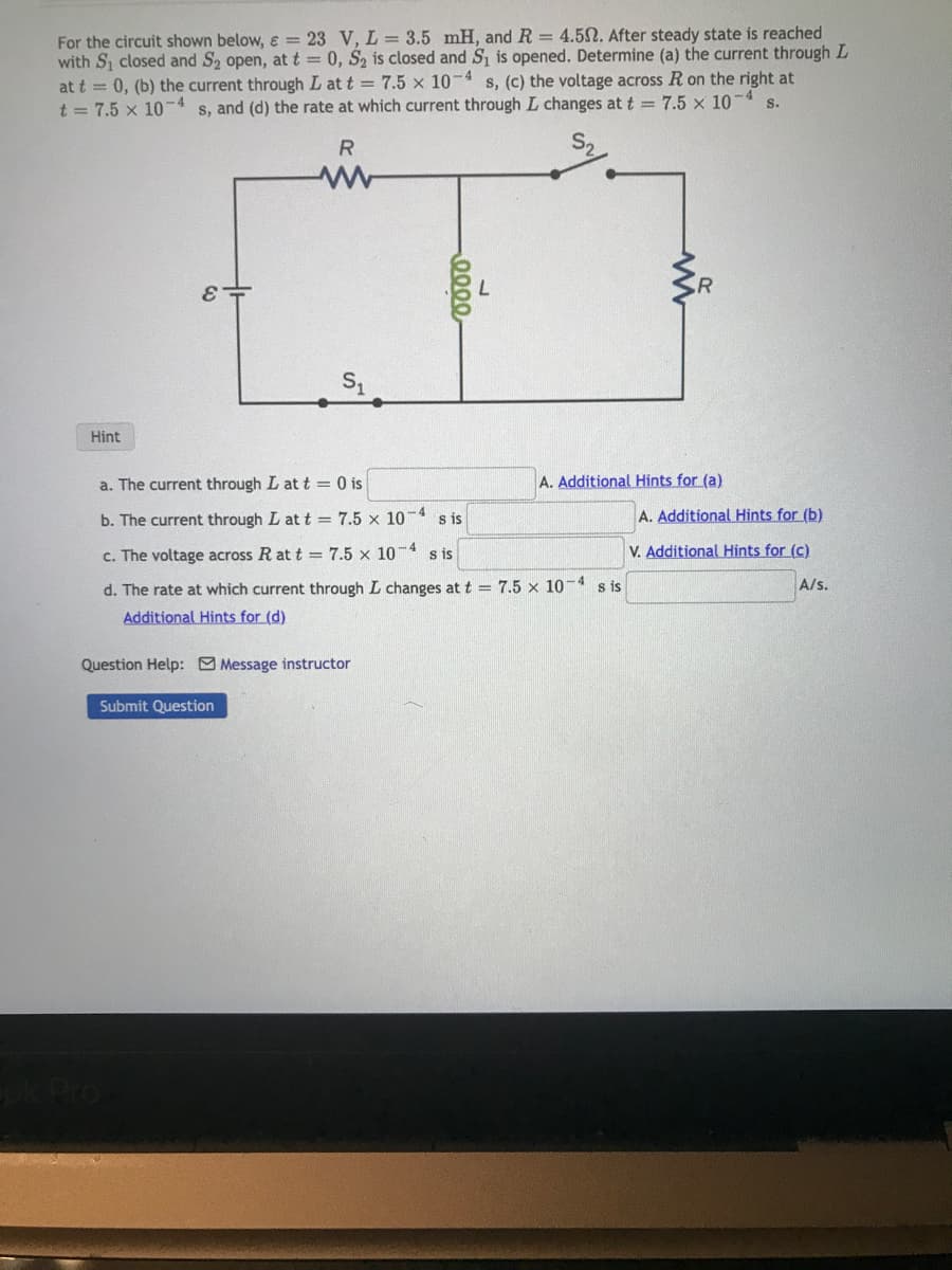 For the circuit shown below, = 23 V, L = 3.5 mH, and R = 4.502. After steady state is reached
with S₁ closed and S₂ open, at t = 0, S₂ is closed and S₁ is opened. Determine (a) the current through L
at t = 0, (b) the current through I at t = 7.5 x 10-4 s, (c) the voltage across R on the right at
t = 7.5 x 10-4 s, and (d) the rate at which current through I changes at t = 7.5 x 10-4
S.
Hint
R
www
Cok Pro
S₁
Question Help: Message instructor
Submit Question
a. The current through L at t = 0 is
b. The current through L at t = 7.5 x 10-4 s is
c. The voltage across R at t = 7.5 x 10-4 sis
d. The rate at which current through I changes at t = 7.5 x 10-4 s is
Additional Hints for (d)
ილიი,
A. Additional Hints for (a).
A. Additional Hints for (b)
V. Additional Hints for (c)
A/s.