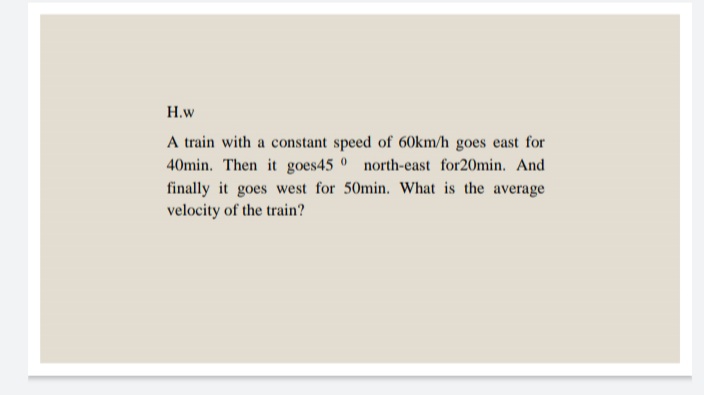 H.w
A train with a constant speed of 60km/h goes east for
40min. Then it goes45 0 north-east for20min. And
finally it goes west for 50min. What is the average
velocity of the train?
