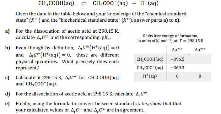 CH3COOH(aq) = CH3COO-(aq) + H+ (aq)
Given the data in the table below and your knowledge of the "chemical standard
state" (X) and the "biochemical standard state" (X°), answer parts a) to e).
a) For the dissociation of acetic acid at 298.15 K,
calculate AG and the corresponding pka.
b) Even though by definition, AG (H+ (aq)) = 0
and A,Go' (H+ (aq)) = 0, these are different
physical quantities. What precisely does each
represent?
d)
e)
Gibbs free energy of formation,
in units of kJ mol-¹, at T = 298.15 K
AG
AfGor
CH3COOH(aq)
CH3COO- (aq)
H+ (aq)
-396.5
-369.3
0
c) Calculate at 298.15 K, A,Go for CH3COOH(aq)
and CH3COO-(aq).
For the dissociation of acetic acid at 298.15 K, calculate A,Gº¹.
Finally, using the formula to convert between standard states, show that that
your calculated values of AG and A.Gº are in agreement.