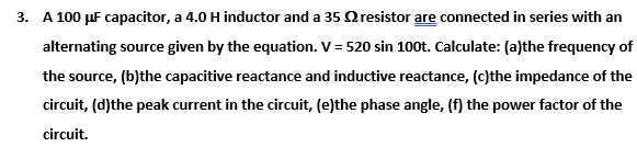 3. A 100 µF capacitor, a 4.0 H inductor and a 35 Oresistor are connected in series with an
alternating source given by the equation. V = 520 sin 100t. Calculate: (a)the frequency of
the source, (b)the capacitive reactance and inductive reactance, (c)the impedance of the
circuit, (d)the peak current in the circuit, (e)the phase angle, (f) the power factor of the
circuit.
