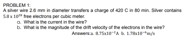 A silver wire 2.6 mm in diameter transfers a charge of 420 C in 80 min. Silver contains
5.8 x 1028 free electrons per cubic meter.
a. What is the current in the wire?
b. What is the magnitude of the drift velocity of the electrons in the wire?
Answers:a. 8.75x10-²A b. 1.78x10-6m/s
