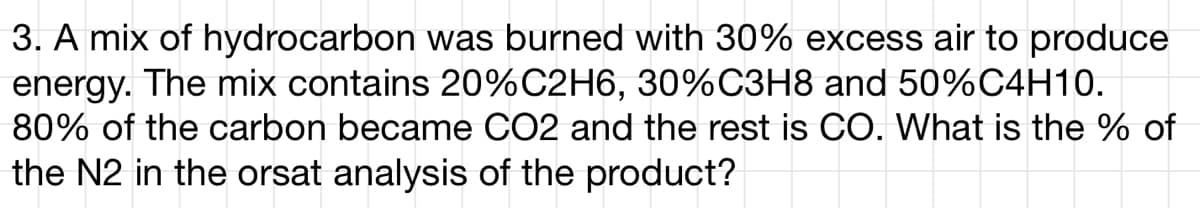 3. A mix of hydrocarbon was burned with 30% excess air to produce
energy. The mix contains 20%C2H6, 30%C3H8 and 50%C4H10.
80% of the carbon became CO2 and the rest is CO. What is the % of
the N2 in the orsat analysis of the product?