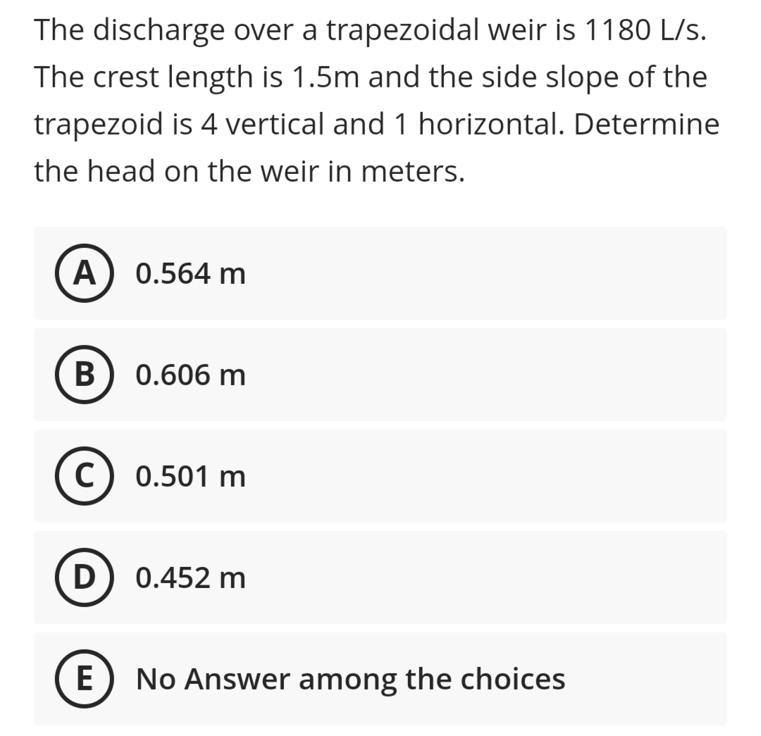 The discharge over a trapezoidal weir is 1180 L/s.
The crest length is 1.5m and the side slope of the
trapezoid is 4 vertical and 1 horizontal. Determine
the head on the weir in meters.
A) 0.564 m
В
0.606 m
(c) 0.501 m
D) 0.452 m
E
No Answer among the choices
