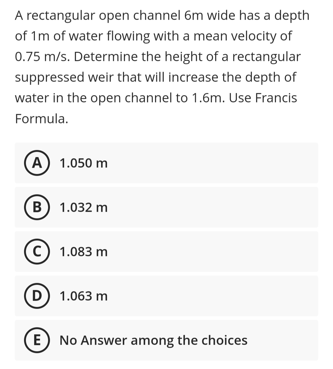 A rectangular open channel 6m wide has a depth
of 1m of water flowing with a mean velocity of
0.75 m/s. Determine the height of a rectangular
suppressed weir that will increase the depth of
water in the open channel to 1.6m. Use Francis
Formula.
A) 1.050 m
В
1.032 m
C) 1.083 m
D
1.063 m
E
No Answer among the choices
