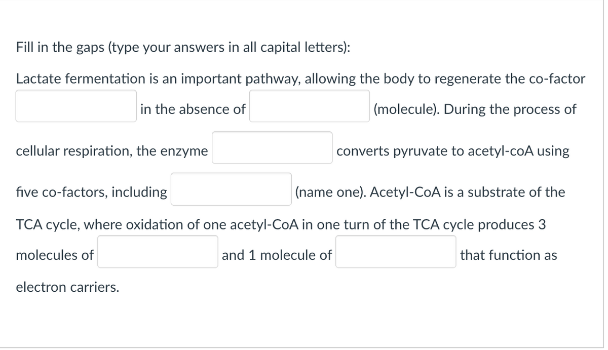 Fill in the gaps (type your answers in all capital letters):
Lactate fermentation is an important pathway, allowing the body to regenerate the co-factor
in the absence of
(molecule). During the process of
cellular respiration, the enzyme
converts pyruvate to acetyl-coA using
five co-factors, including
|(name one). Acetyl-CoA is a substrate of the
ТСА сycle, where
tior
one acetyl-CoA
one
of the TCA cycle produces
molecules of
and 1 molecule of
that function as
electron carriers.
