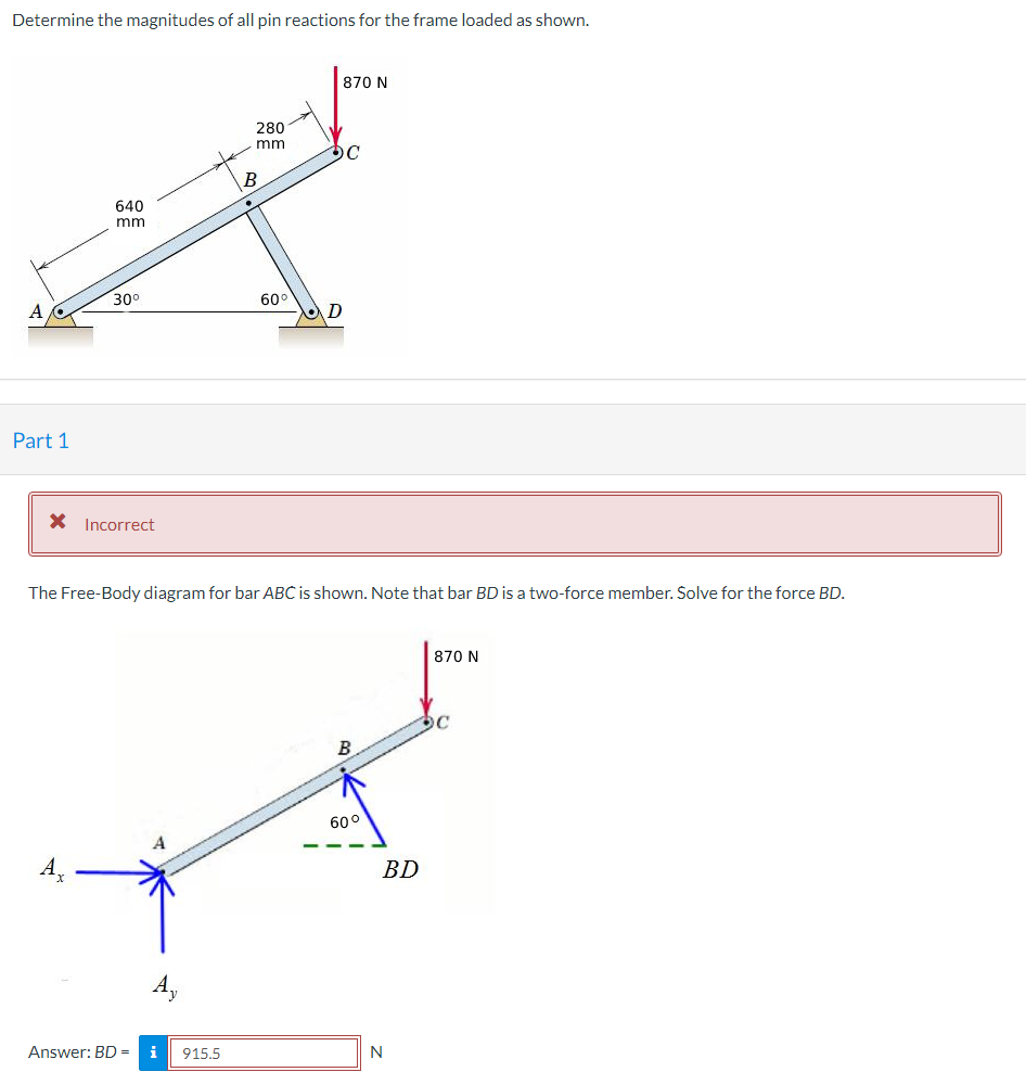 Determine the magnitudes of all pin reactions for the frame loaded as shown.
Part 1
640
mm
30⁰
* Incorrect
280
mm
Answer: BD = i 915.5
R
60°
D
870 N
C
The Free-Body diagram for bar ABC is shown. Note that bar BD is a two-force member. Solve for the force BD.
B
60°
BD
N
870 N
C