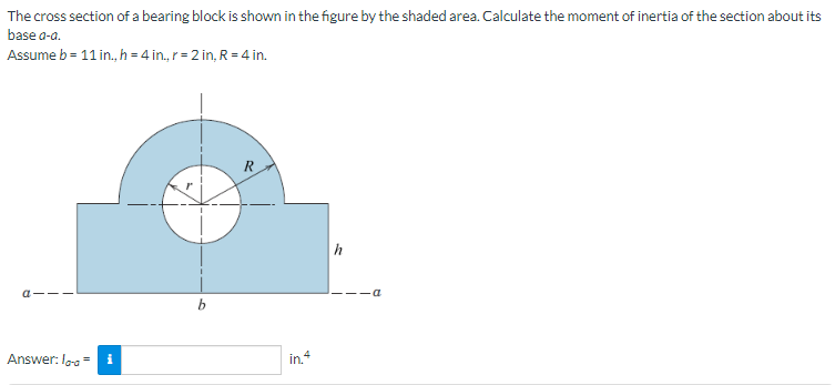 The cross section of a bearing block is shown in the figure by the shaded area. Calculate the moment of inertia of the section about its
base a-a.
Assume b = 11 in., h = 4 in., r = 2 in, R = 4 in.
a-
Answer: la-a =
i
R
in. 4
h