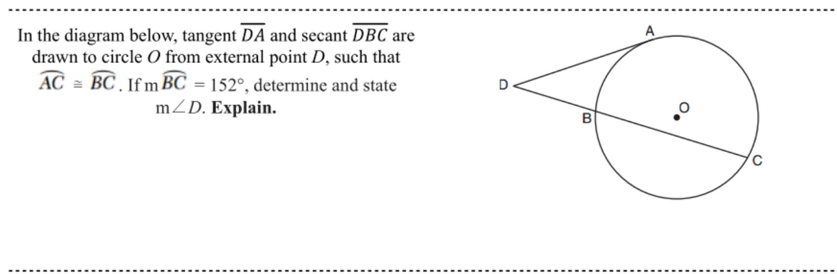 A
In the diagram below, tangent DA and secant DBC are
drawn to circle O from external point D, such that
AC = BC If m BC = 152°, determine and state
mZD. Explain.
