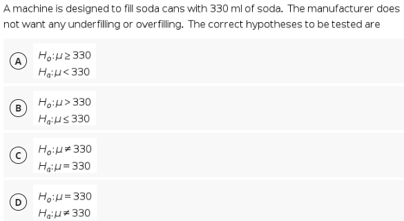 A machine is designed to fill soda cans with 330 ml of soda. The manufacturer does
not want any under filling or overfilling. The correct hypotheses to be tested are
HoiH2330
Hail<330
HoiH> 330
(в
HaiHs 330
HoiH#330
HaiH=330
HoiH=330
(D
Hail# 330

