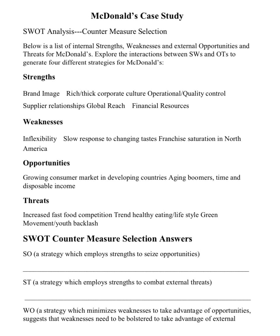 McDonald's Case Study
SWOT Analysis---Counter Measure Selection
Below is a list of internal Strengths, Weaknesses and external Opportunities and
Threats for McDonald's. Explore the interactions between SWs and OTs to
generate four different strategies for McDonald's:
Strengths
Brand Image Rich/thick corporate culture Operational/Quality control
Supplier relationships Global Reach Financial Resources
Weaknesses
Inflexibility Slow response to changing tastes Franchise saturation in North
America
Opportunities
Growing consumer market in developing countries Aging boomers, time and
disposable income
Threats
Increased fast food competition Trend healthy eating/life style Green
Movement/youth backlash
SWOT Counter Measure Selection Answers
SO (a strategy which employs strengths to seize opportunities)
ST (a strategy which employs strengths to combat external threats)
WO (a strategy which minimizes weaknesses to take advantage of opportunities,
suggests that weaknesses need to be bolstered to take advantage of external