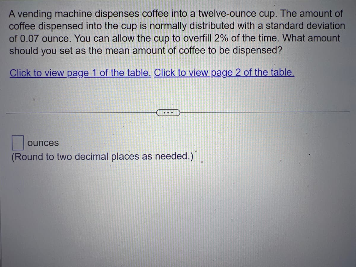 A vending machine dispenses coffee into a twelve-ounce cup. The amount of
coffee dispensed into the cup is normally distributed with a standard deviation
of 0.07 ounce. You can allow the cup to overfill 2% of the time. What amount
should you set as the mean amount of coffee to be dispensed?
Click to view page 1 of the table. Click to view page 2 of the table.
...
ounces
(Round to two decimal places as needed.)